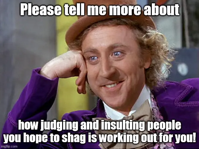 Please tell me more about how judging and insulting people you hope to shag is working out for you!